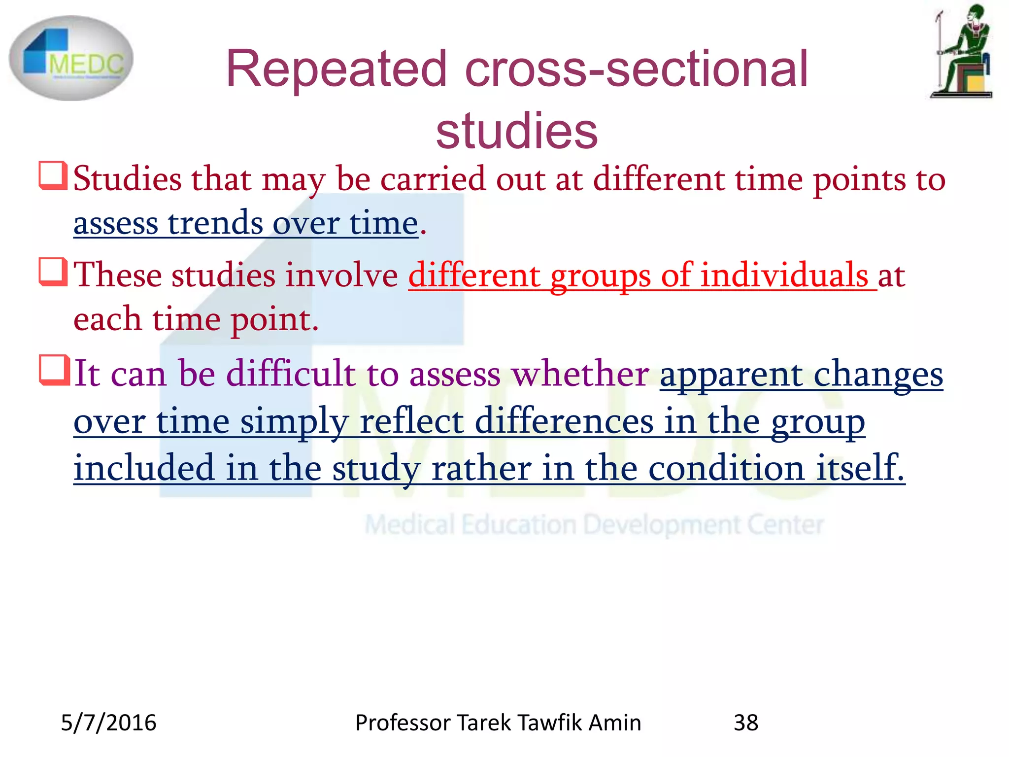 Repeated cross-sectional
studies
Studies that may be carried out at different time points to
assess trends over time.
These studies involve different groups of individuals at
each time point.
It can be difficult to assess whether apparent changes
over time simply reflect differences in the group
included in the study rather in the condition itself.
5/7/2016 38Professor Tarek Tawfik Amin
 