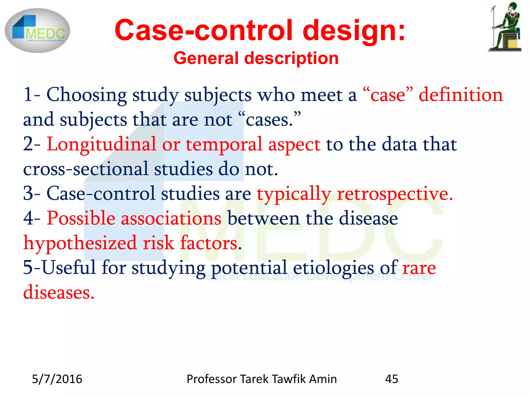Case-control design:
General description
1- Choosing study subjects who meet a “case” definition
and subjects that are not “cases.”
2- Longitudinal or temporal aspect to the data that
cross-sectional studies do not.
3- Case-control studies are typically retrospective.
4- Possible associations between the disease
hypothesized risk factors.
5-Useful for studying potential etiologies of rare
diseases.
5/7/2016 45Professor Tarek Tawfik Amin
 