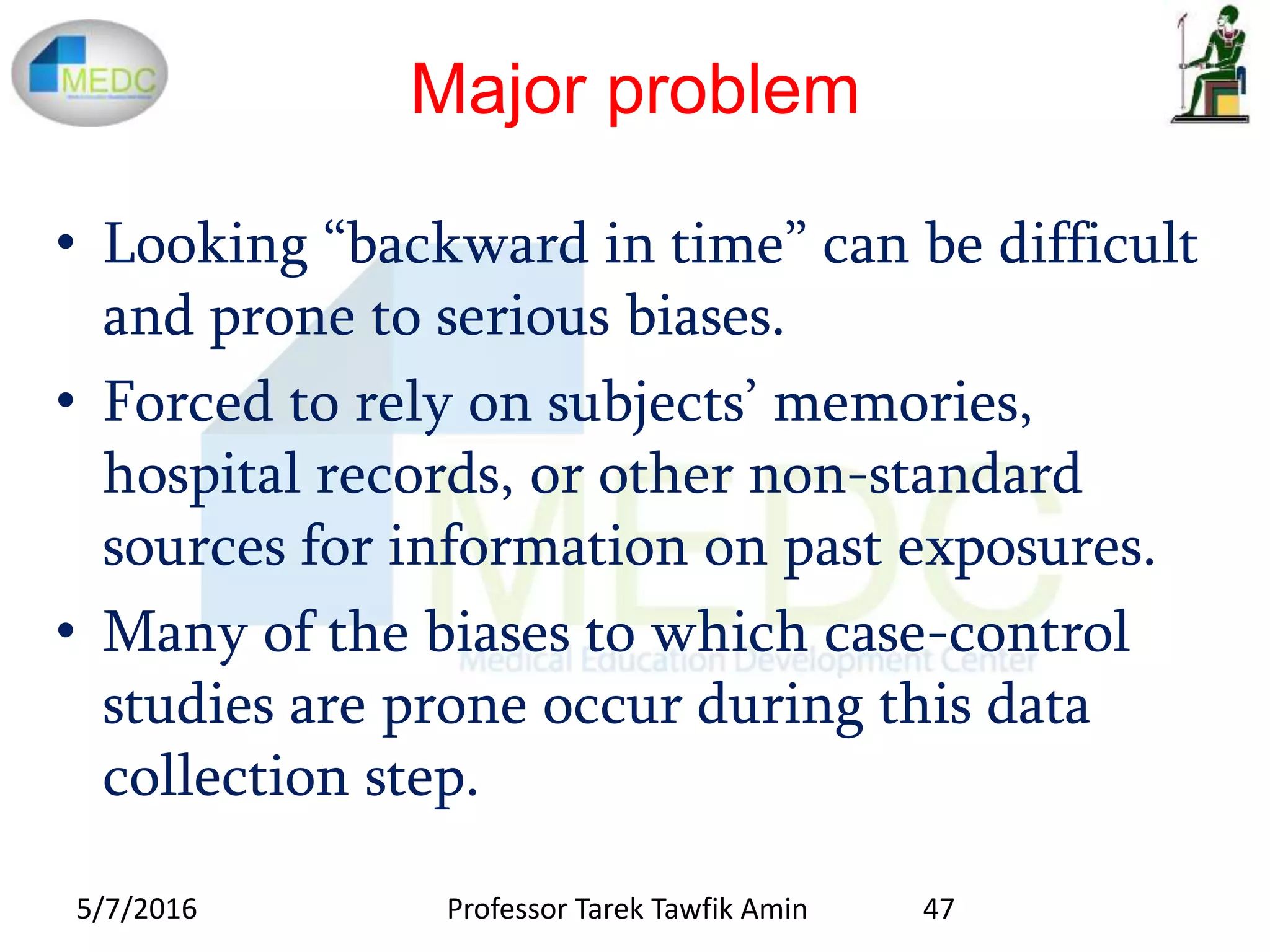 Major problem
• Looking “backward in time” can be difficult
and prone to serious biases.
• Forced to rely on subjects’ memories,
hospital records, or other non-standard
sources for information on past exposures.
• Many of the biases to which case-control
studies are prone occur during this data
collection step.
5/7/2016 47Professor Tarek Tawfik Amin
 