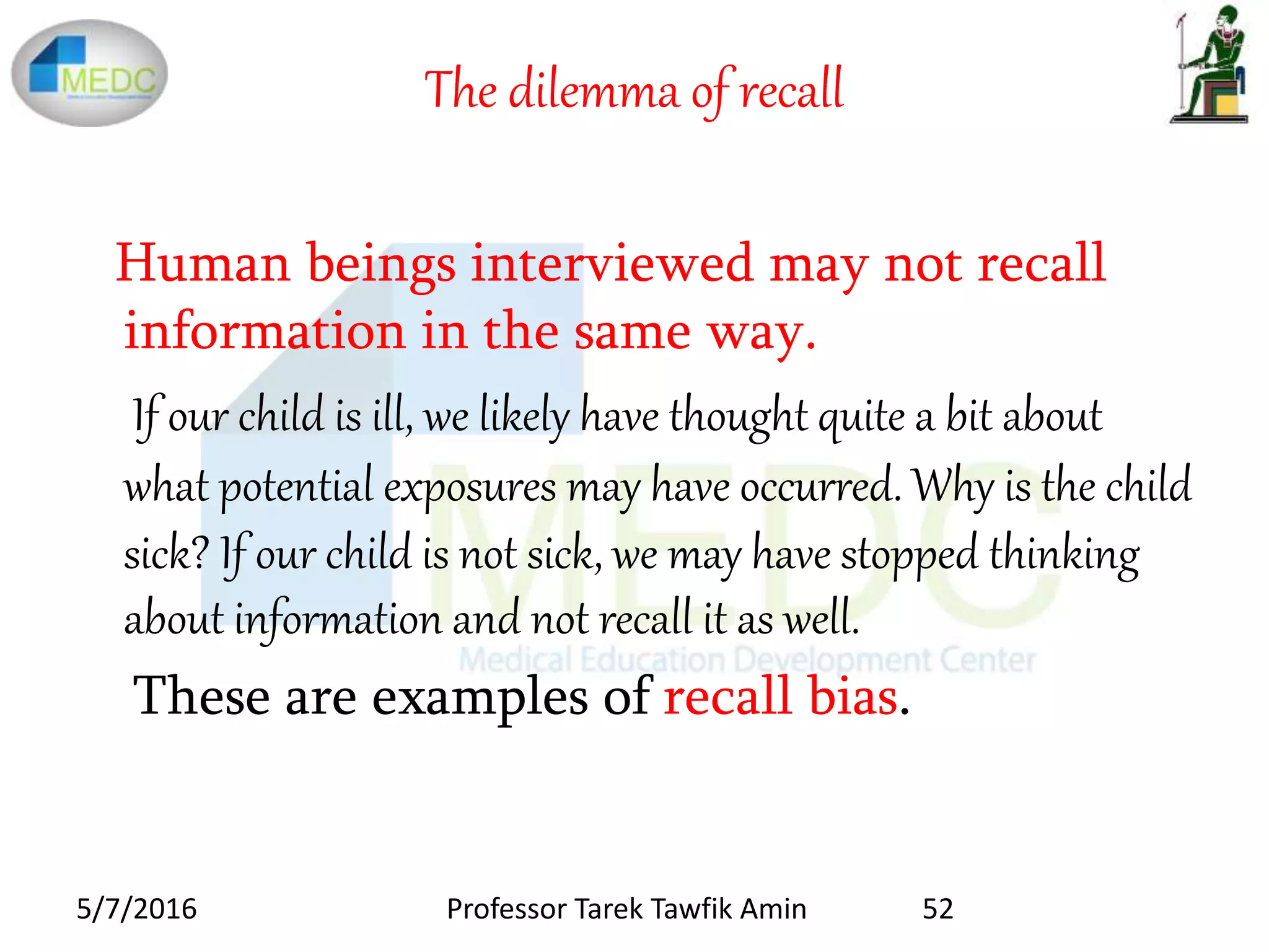 The dilemma of recall
Human beings interviewed may not recall
information in the same way.
If our child is ill, we likely have thought quite a bit about
what potential exposures may have occurred. Why is the child
sick? If our child is not sick, we may have stopped thinking
about information and not recall it as well.
These are examples of recall bias.
5/7/2016 52Professor Tarek Tawfik Amin
 