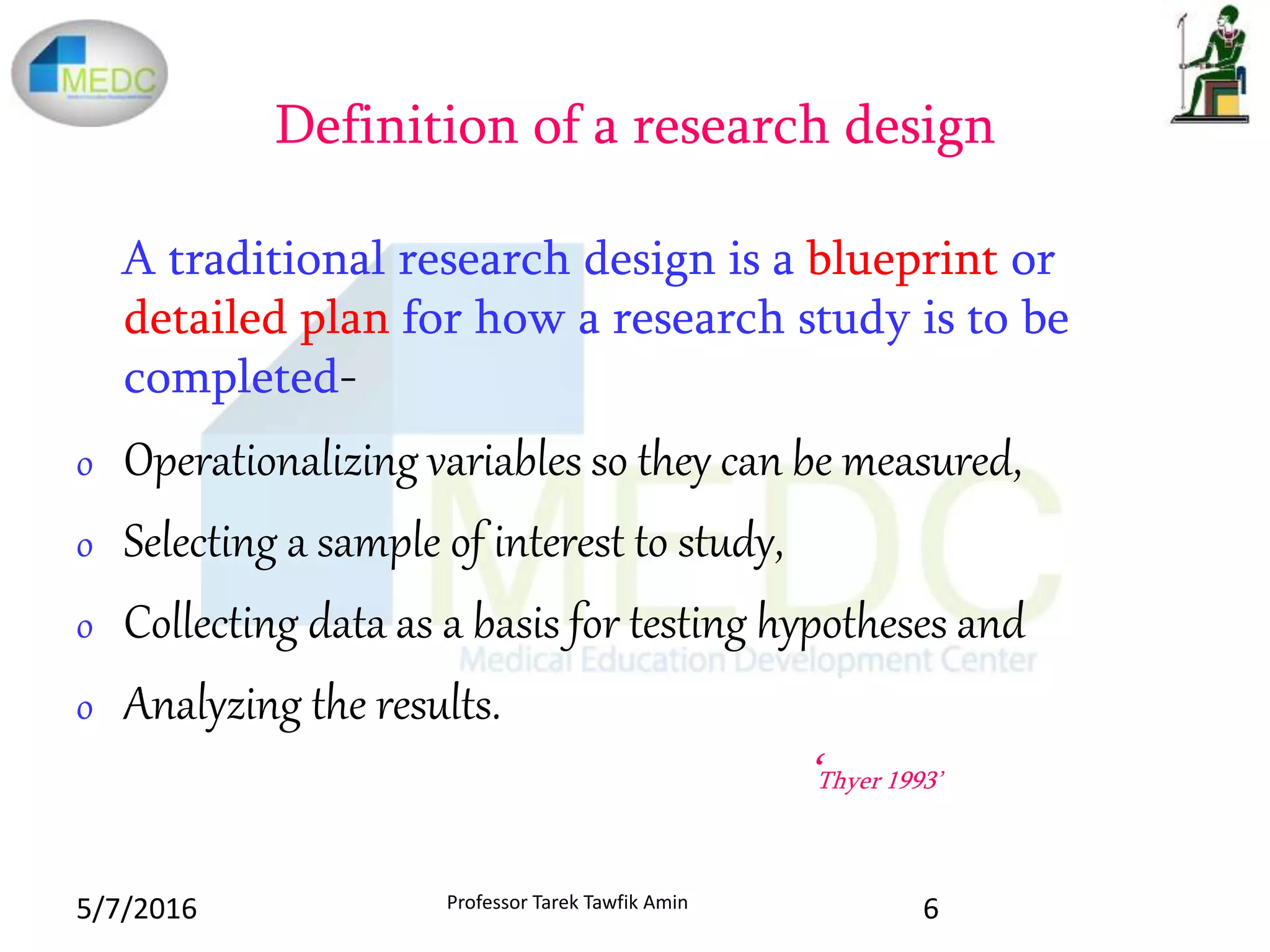 Definition of a research design
A traditional research design is a blueprint or
detailed plan for how a research study is to be
completed-
o Operationalizing variables so they can be measured,
o Selecting a sample of interest to study,
o Collecting data as a basis for testing hypotheses and
o Analyzing the results.
‘Thyer 1993’
5/7/2016 6Professor Tarek Tawfik Amin
 