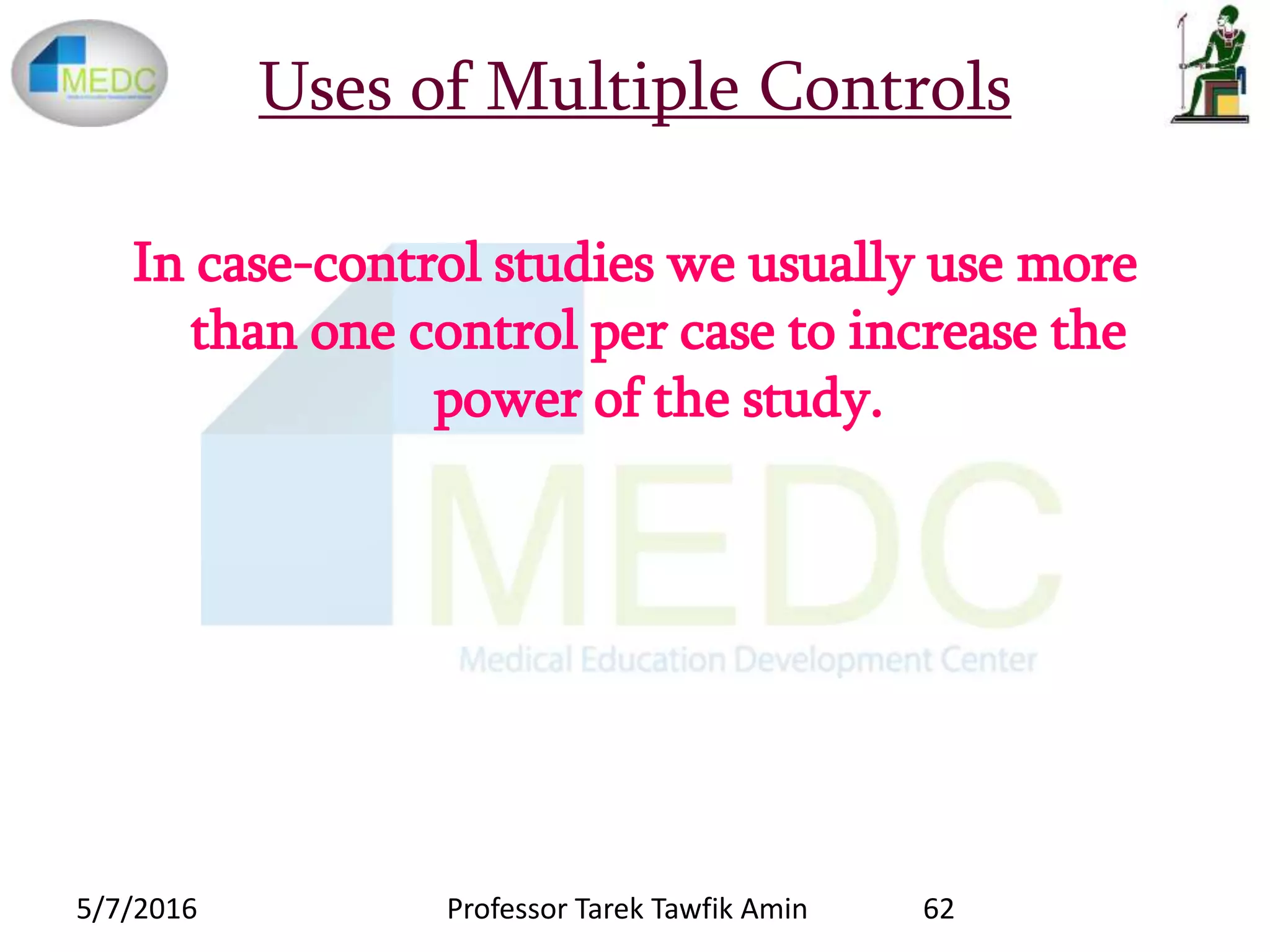 Uses of Multiple Controls
In case-control studies we usually use more
than one control per case to increase the
power of the study.
5/7/2016 62Professor Tarek Tawfik Amin
 