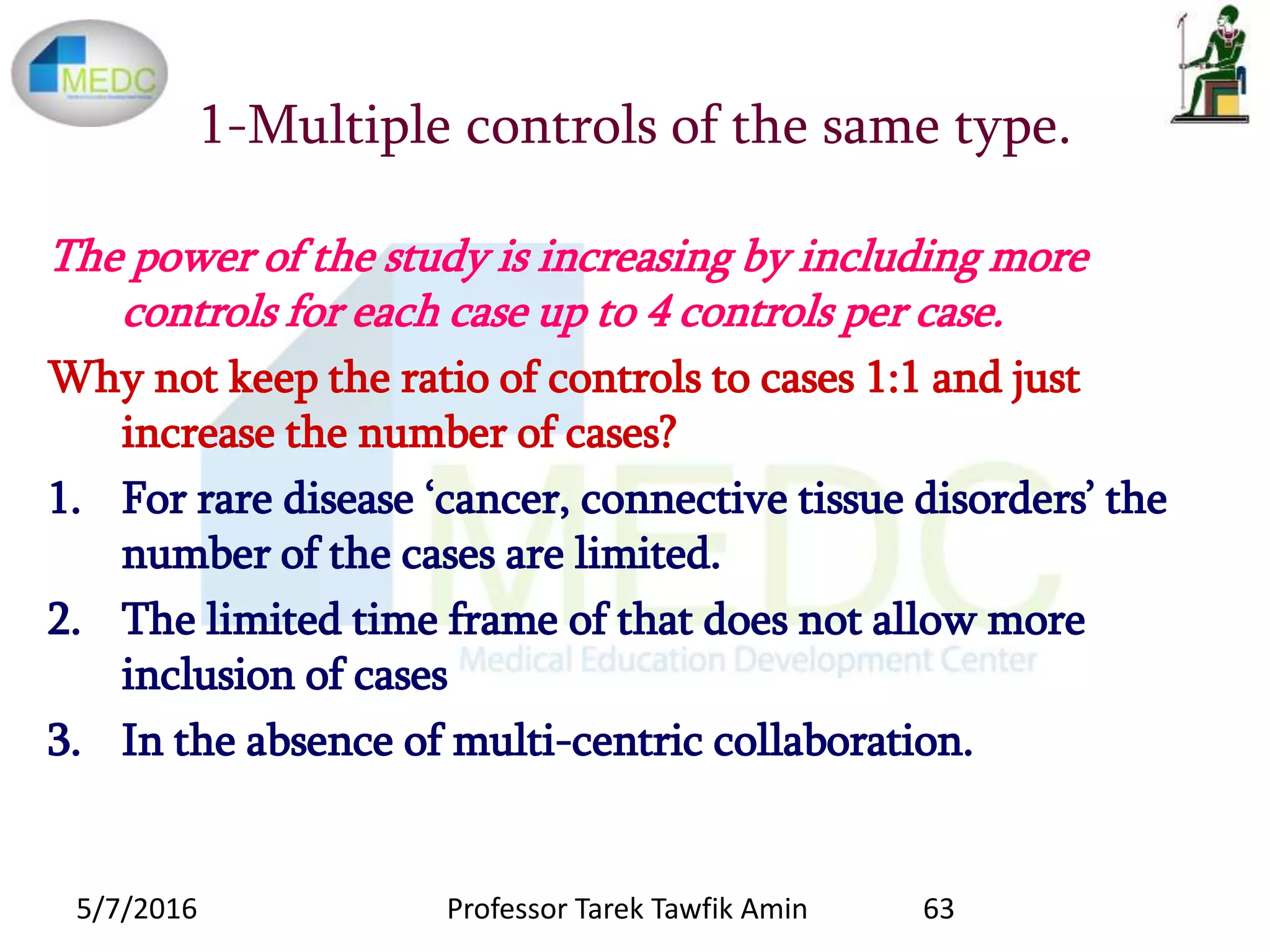 1-Multiple controls of the same type.
The power of the study is increasing by including more
controls for each case up to 4 controls per case.
Why not keep the ratio of controls to cases 1:1 and just
increase the number of cases?
1. For rare disease ‘cancer, connective tissue disorders’ the
number of the cases are limited.
2. The limited time frame of that does not allow more
inclusion of cases
3. In the absence of multi-centric collaboration.
5/7/2016 63Professor Tarek Tawfik Amin
 