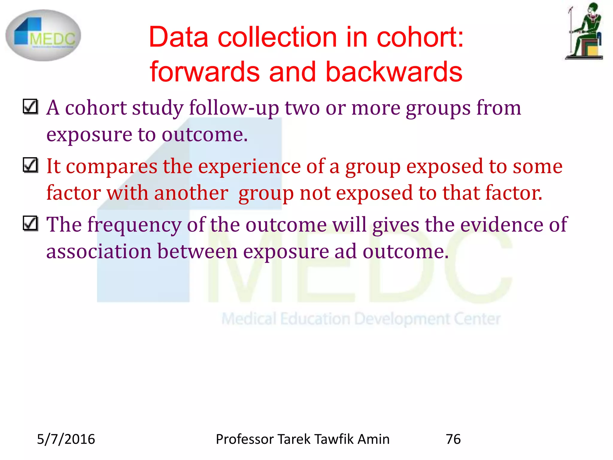 Data collection in cohort:
forwards and backwards
A cohort study follow-up two or more groups from
exposure to outcome.
It compares the experience of a group exposed to some
factor with another group not exposed to that factor.
The frequency of the outcome will gives the evidence of
association between exposure ad outcome.
5/7/2016 76Professor Tarek Tawfik Amin
 