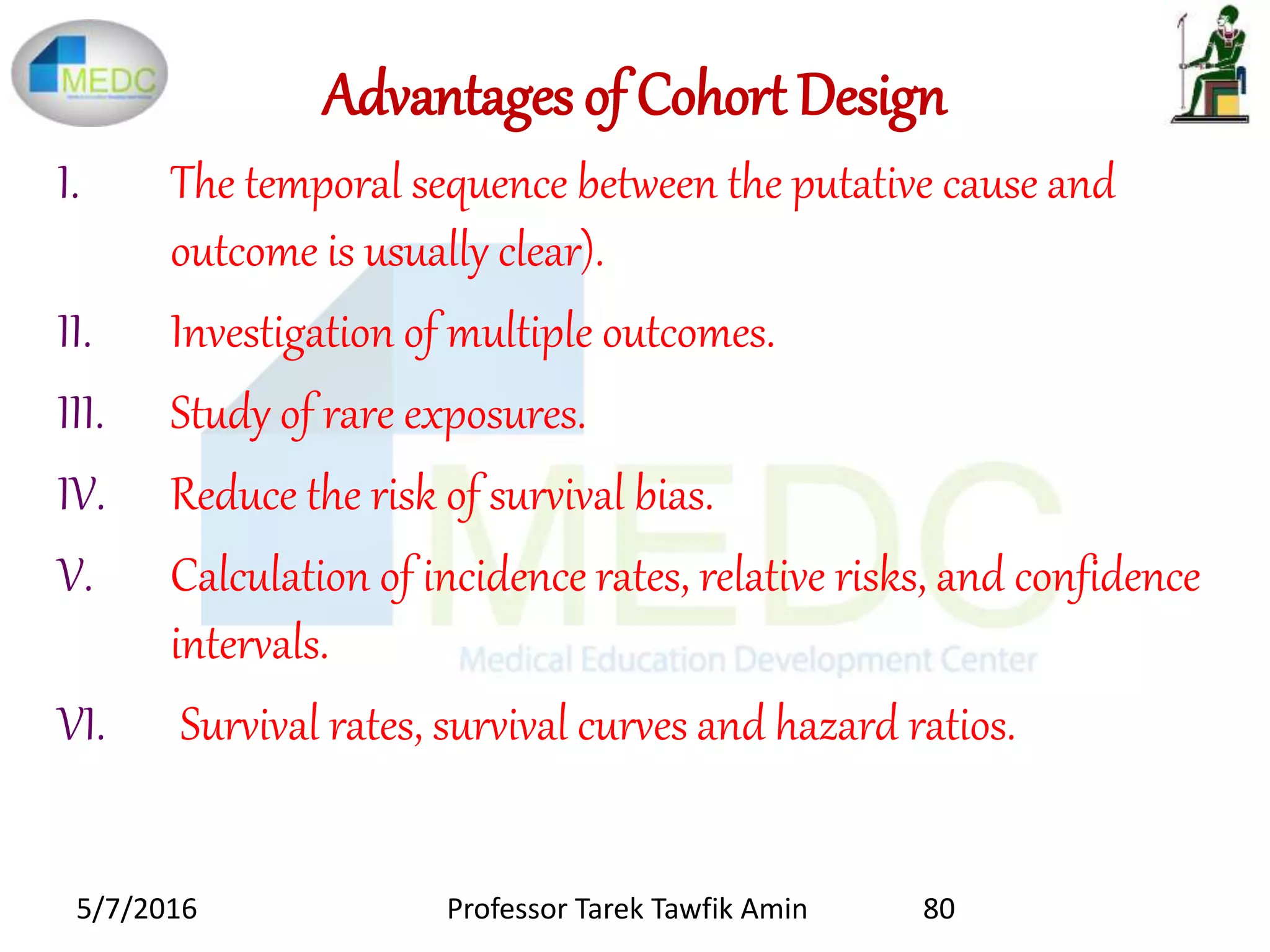 Advantages of Cohort Design
I. The temporal sequence between the putative cause and
outcome is usually clear).
II. Investigation of multiple outcomes.
III. Study of rare exposures.
IV. Reduce the risk of survival bias.
V. Calculation of incidence rates, relative risks, and confidence
intervals.
VI. Survival rates, survival curves and hazard ratios.
5/7/2016 80Professor Tarek Tawfik Amin
 