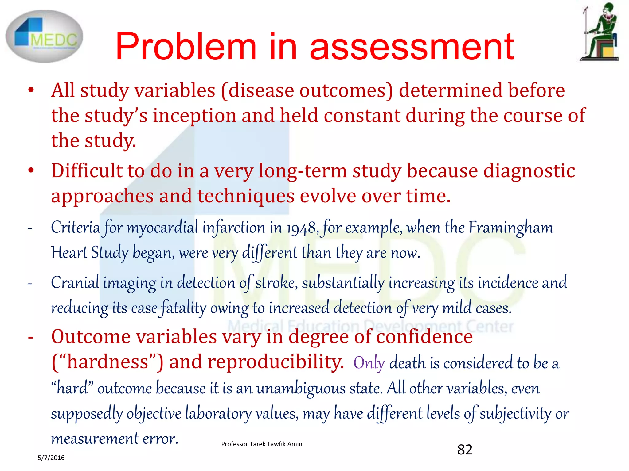 Problem in assessment
• All study variables (disease outcomes) determined before
the study’s inception and held constant during the course of
the study.
• Difficult to do in a very long-term study because diagnostic
approaches and techniques evolve over time.
- Criteria for myocardial infarction in 1948, for example, when the Framingham
Heart Study began, were very different than they are now.
- Cranial imaging in detection of stroke, substantially increasing its incidence and
reducing its case fatality owing to increased detection of very mild cases.
- Outcome variables vary in degree of confidence
(“hardness”) and reproducibility. Only death is considered to be a
“hard” outcome because it is an unambiguous state. All other variables, even
supposedly objective laboratory values, may have different levels of subjectivity or
measurement error.
5/7/2016
82
Professor Tarek Tawfik Amin
 