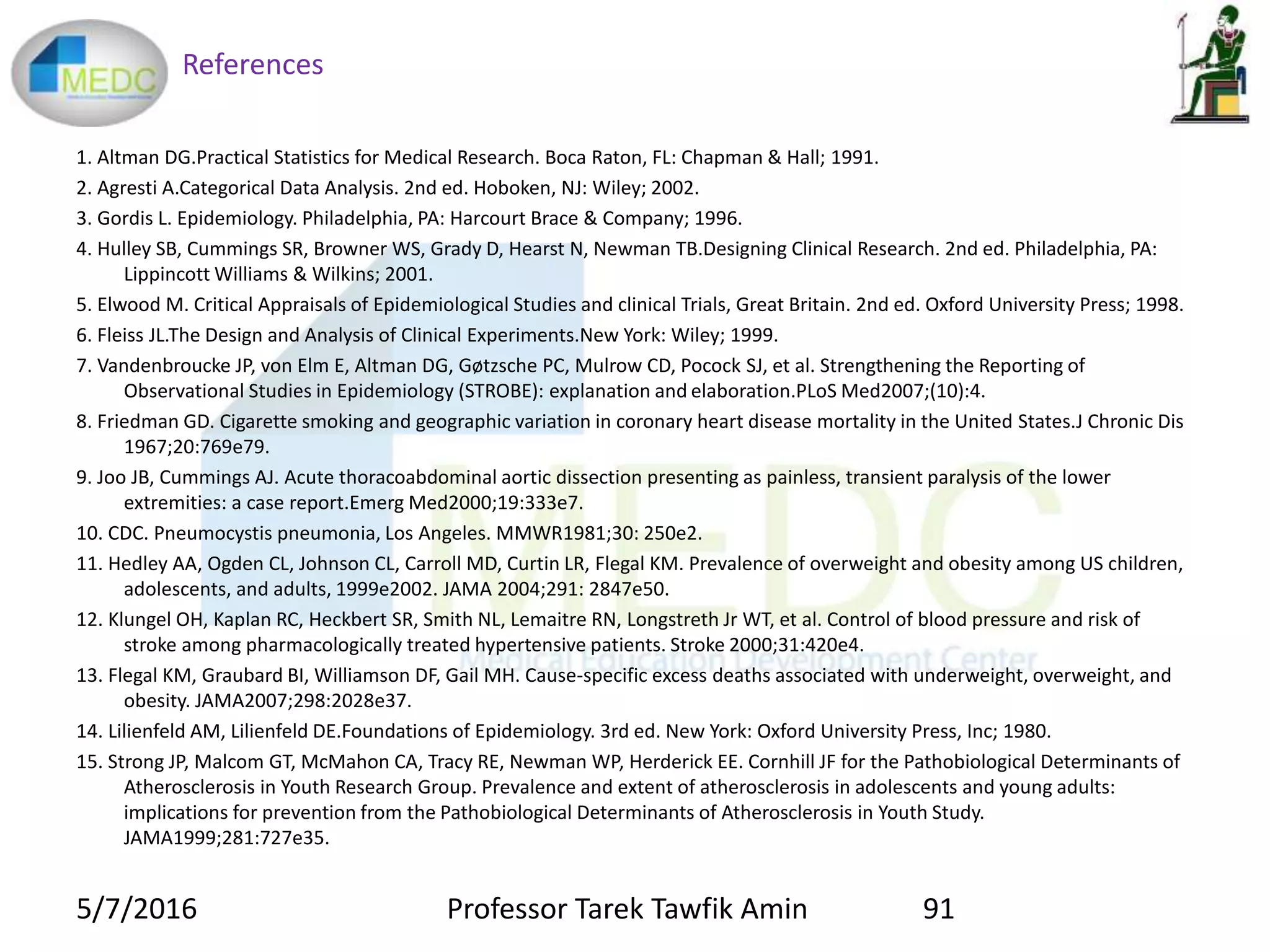 References
1. Altman DG.Practical Statistics for Medical Research. Boca Raton, FL: Chapman & Hall; 1991.
2. Agresti A.Categorical Data Analysis. 2nd ed. Hoboken, NJ: Wiley; 2002.
3. Gordis L. Epidemiology. Philadelphia, PA: Harcourt Brace & Company; 1996.
4. Hulley SB, Cummings SR, Browner WS, Grady D, Hearst N, Newman TB.Designing Clinical Research. 2nd ed. Philadelphia, PA:
Lippincott Williams & Wilkins; 2001.
5. Elwood M. Critical Appraisals of Epidemiological Studies and clinical Trials, Great Britain. 2nd ed. Oxford University Press; 1998.
6. Fleiss JL.The Design and Analysis of Clinical Experiments.New York: Wiley; 1999.
7. Vandenbroucke JP, von Elm E, Altman DG, Gøtzsche PC, Mulrow CD, Pocock SJ, et al. Strengthening the Reporting of
Observational Studies in Epidemiology (STROBE): explanation and elaboration.PLoS Med2007;(10):4.
8. Friedman GD. Cigarette smoking and geographic variation in coronary heart disease mortality in the United States.J Chronic Dis
1967;20:769e79.
9. Joo JB, Cummings AJ. Acute thoracoabdominal aortic dissection presenting as painless, transient paralysis of the lower
extremities: a case report.Emerg Med2000;19:333e7.
10. CDC. Pneumocystis pneumonia, Los Angeles. MMWR1981;30: 250e2.
11. Hedley AA, Ogden CL, Johnson CL, Carroll MD, Curtin LR, Flegal KM. Prevalence of overweight and obesity among US children,
adolescents, and adults, 1999e2002. JAMA 2004;291: 2847e50.
12. Klungel OH, Kaplan RC, Heckbert SR, Smith NL, Lemaitre RN, Longstreth Jr WT, et al. Control of blood pressure and risk of
stroke among pharmacologically treated hypertensive patients. Stroke 2000;31:420e4.
13. Flegal KM, Graubard BI, Williamson DF, Gail MH. Cause-specific excess deaths associated with underweight, overweight, and
obesity. JAMA2007;298:2028e37.
14. Lilienfeld AM, Lilienfeld DE.Foundations of Epidemiology. 3rd ed. New York: Oxford University Press, Inc; 1980.
15. Strong JP, Malcom GT, McMahon CA, Tracy RE, Newman WP, Herderick EE. Cornhill JF for the Pathobiological Determinants of
Atherosclerosis in Youth Research Group. Prevalence and extent of atherosclerosis in adolescents and young adults:
implications for prevention from the Pathobiological Determinants of Atherosclerosis in Youth Study.
JAMA1999;281:727e35.
5/7/2016 91Professor Tarek Tawfik Amin
 