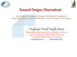 Research Designs: Observational
Professor Tarek Tawfik Amin
Epidemiology and Public Health, Faculty of Medicine, Cairo University
Geneva Foundation for Medical Education and Training
Asian Pacific Organization for Cancer Prevention
amin55@myway.com dramin55@gmail.com
Basic Research Competency Program for Research Coordinators
August 2015, MEDC, Faculty Of Medicine, Cairo University, Cairo, Egypt.
 