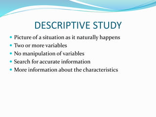 DESCRIPTIVE STUDY
 Picture of a situation as it naturally happens
 Two or more variables
 No manipulation of variables
 Search for accurate information
 More information about the characteristics
 