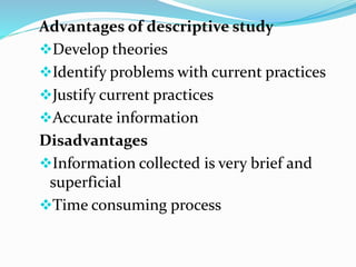 Advantages of descriptive study
Develop theories
Identify problems with current practices
Justify current practices
Accurate information
Disadvantages
Information collected is very brief and
superficial
Time consuming process
 