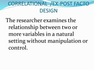CORRELATIONAL /EX-POST FACTO
DESIGN
The researcher examines the
relationship between two or
more variables in a natural
setting without manipulation or
control.
 