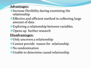 Advantages:
Increase flexibility during examining the
relationship
Effective and efficient method in collecting large
amount of data
Exploring a relationship between variables.
Opens up further research
Disadvantages:
Only uncovers a relationship
Cannot provide reason for relationship
No randomization
Unable to determine causal relationship
 