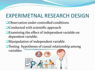 EXPERIMETNAL RESEARCH DESIGN
Observation under controlled conditions
Conducted with scientific approach
Examining the effect of independent variable on
dependent variable.
Manipulation of independent variable
Testing hypotheses of causal relationship among
variables
 