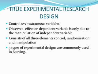 TRUE EXPERIMENTAL RESEARCH
DESIGN
 Control over extraneous variables.
 Observed effect on dependent variable is only due to
the manipulation of independent variable
 Consists of all three elements control, randomization
and manipulation
 3 types of experimental designs are commnonly used
in Nursing.
 