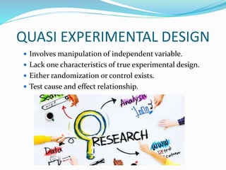 QUASI EXPERIMENTAL DESIGN
 Involves manipulation of independent variable.
 Lack one characteristics of true experimental design.
 Either randomization or control exists.
 Test cause and effect relationship.
 