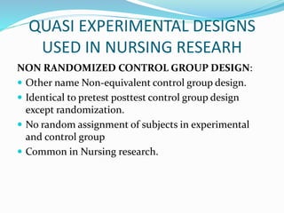 QUASI EXPERIMENTAL DESIGNS
USED IN NURSING RESEARH
NON RANDOMIZED CONTROL GROUP DESIGN:
 Other name Non-equivalent control group design.
 Identical to pretest posttest control group design
except randomization.
 No random assignment of subjects in experimental
and control group
 Common in Nursing research.
 