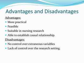 Advantages and Disadvantages
Advantages:
 More practical
 Feasible
 Suitable in nursing research
 Able to establish causal relationship.
Disadvantages:
 No control over extraneous variables
 Lack of control over the research setting.
 