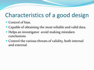 Characteristics of a good design
 Control of bias.
 Capable of obtaining the most reliable and valid data.
 Helps an investigator avoid making mistaken
conclusions
 Control the various threats of validity, both internal
and external.
 