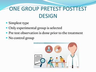 ONE GROUP PRETEST POSTTEST
DESIGN
 Simplest type
 Only experimental group is selected
 Pre test observation is done prior to the treatment
 No control group
 