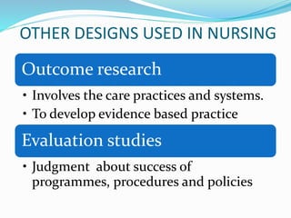 OTHER DESIGNS USED IN NURSING
Outcome research
• Involves the care practices and systems.
• To develop evidence based practice
Evaluation studies
• Judgment about success of
programmes, procedures and policies
 