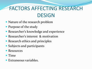 FACTORS AFFECTING RESEARCH
DESIGN
 Nature of the research problem
 Purpose of the study
 Researcher’s knowledge and experience
 Researcher’s interest & motivation
 Research ethics and principles
 Subjects and participants
 Resources
 Time
 Extraneous variables.
 