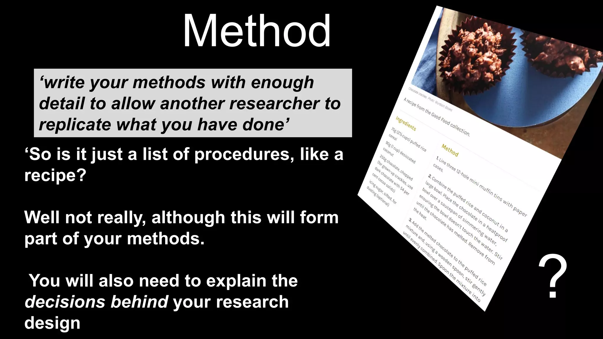 ?
Method
s
‘So is it just a list of procedures, like a
recipe?
Well not really, although this will form
part of your methods.
You will also need to explain the
decisions behind your research
design
‘write your methods with enough
detail to allow another researcher to
replicate what you have done’
 