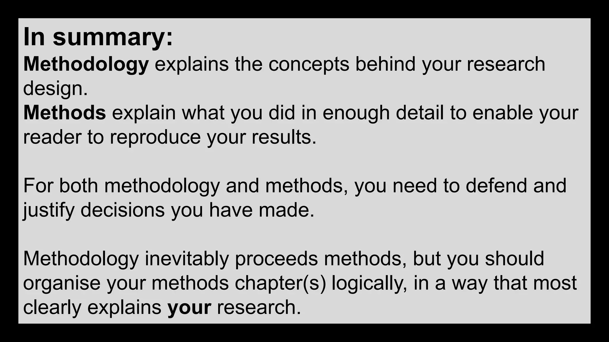 In summary:
Methodology explains the concepts behind your research
design.
Methods explain what you did in enough detail to enable your
reader to reproduce your results.
For both methodology and methods, you need to defend and
justify decisions you have made.
Methodology inevitably proceeds methods, but you should
organise your methods chapter(s) logically, in a way that most
clearly explains your research.
 