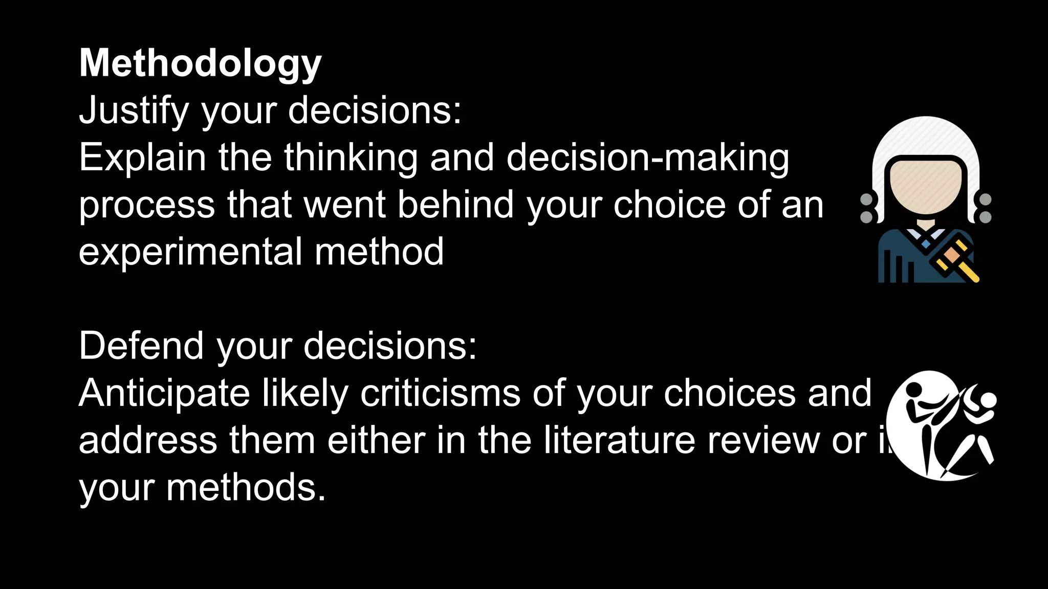 Methodology
Justify your decisions:
Explain the thinking and decision-making
process that went behind your choice of an
experimental method
Defend your decisions:
Anticipate likely criticisms of your choices and
address them either in the literature review or in
your methods.
 