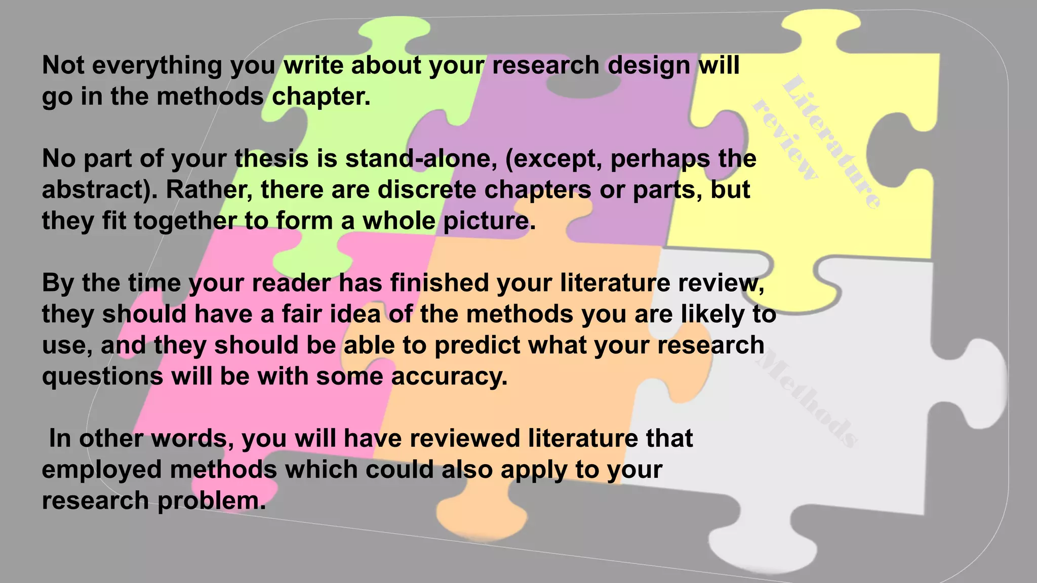 Aim
Not everything you write about your research design will
go in the methods chapter.
No part of your thesis is stand-alone, (except, perhaps the
abstract). Rather, there are discrete chapters or parts, but
they fit together to form a whole picture.
By the time your reader has finished your literature review,
they should have a fair idea of the methods you are likely to
use, and they should be able to predict what your research
questions will be with some accuracy.
In other words, you will have reviewed literature that
employed methods which could also apply to your
research problem.
 