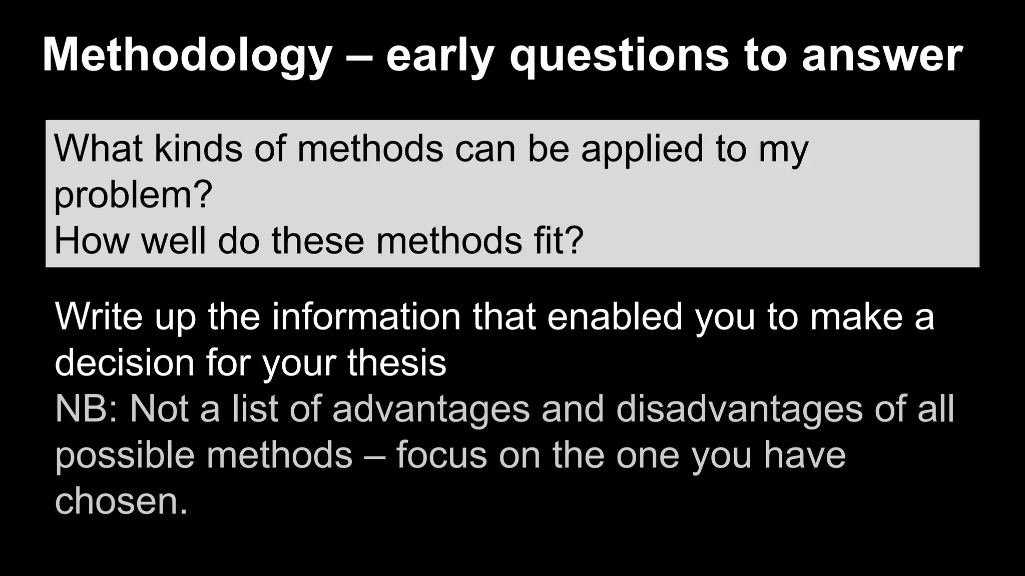 What kinds of methods can be applied to my
problem?
How well do these methods fit?
Write up the information that enabled you to make a
decision for your thesis
NB: Not a list of advantages and disadvantages of all
possible methods – focus on the one you have
chosen.
Methodology – early questions to answer
 
