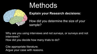 Explain your Research decisions:
How did you determine the size of your
sample?
Methods
Why are you using interviews and not surveys, or surveys and not
interviews?
How did you decide how many trials to do?
Cite appropriate literature.
Argue your case with reasons.
 