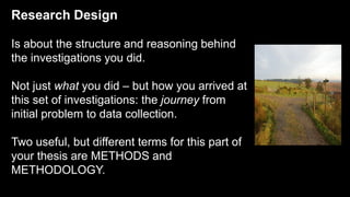 Research Design
Is about the structure and reasoning behind
the investigations you did.
Not just what you did – but how you arrived at
this set of investigations: the journey from
initial problem to data collection.
Two useful, but different terms for this part of
your thesis are METHODS and
METHODOLOGY.
 