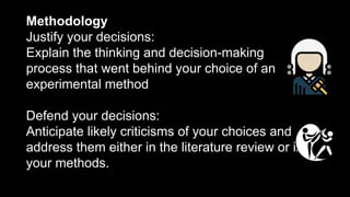 Methodology
Justify your decisions:
Explain the thinking and decision-making
process that went behind your choice of an
experimental method
Defend your decisions:
Anticipate likely criticisms of your choices and
address them either in the literature review or in
your methods.
 
