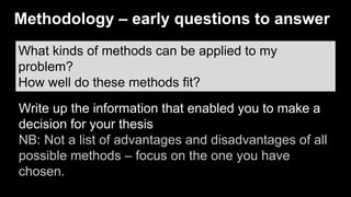 What kinds of methods can be applied to my
problem?
How well do these methods fit?
Write up the information that enabled you to make a
decision for your thesis
NB: Not a list of advantages and disadvantages of all
possible methods – focus on the one you have
chosen.
Methodology – early questions to answer
 