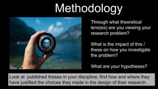 Methodology
Through what theoretical
lens(es) are you viewing your
research problem?
What is the impact of this /
these on how you investigate
the problem?
What are your hypotheses?
Look at published theses in your discipline; find how and where they
have justified the choices they made in the design of their research.
 