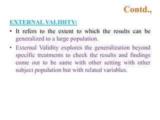 Contd.,
EXTERNAL VALIDITY:
• It refers to the extent to which the results can be
generalized to a large population.
• External Validity explores the generalization beyond
specific treatments to check the results and findings
come out to be same with other setting with other
subject population but with related variables.
 