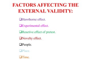 FACTORS AFFECTING THE
EXTERNAL VALIDITY:
Hawthorne effect.
Experimental effect.
Reactive effect of pretest.
Novelty effect.
People.
Place.
Time.
 
