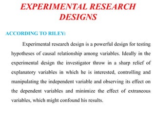 EXPERIMENTAL RESEARCH
DESIGNS
ACCORDING TO RILEY:
Experimental research design is a powerful design for testing
hypotheses of causal relationship among variables. Ideally in the
experimental design the investigator throw in a sharp relief of
explanatory variables in which he is interested, controlling and
manipulating the independent variable and observing its effect on
the dependent variables and minimize the effect of extraneous
variables, which might confound his results.
 