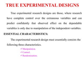 TRUE EXPERIMENTAL DESIGNS
True experimental research designs are those, where research
have complete control over the extraneous variables and can
predict confidently that observed effect on the dependable
variables is only due to manipulation of the independent variables.
ESSENTIAL CHARACTERISTICS:
The experimental research design must essentially consists the
following three characteristics.
Manipulation.
Control.
Randomization.
 