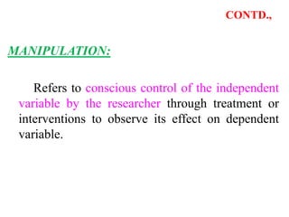 CONTD.,
MANIPULATION:
Refers to conscious control of the independent
variable by the researcher through treatment or
interventions to observe its effect on dependent
variable.
 