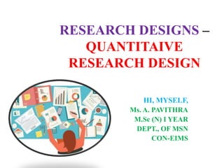 RESEARCH DESIGNS –
QUANTITAIVE
RESEARCH DESIGN
HI, MYSELF,
Ms. A. PAVITHRA
M.Sc (N) I YEAR
DEPT., OF MSN
CON-EIMS
 