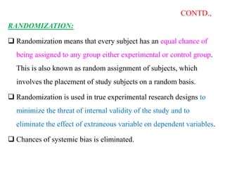 CONTD.,
RANDOMIZATION:
 Randomization means that every subject has an equal chance of
being assigned to any group either experimental or control group.
This is also known as random assignment of subjects, which
involves the placement of study subjects on a random basis.
 Randomization is used in true experimental research designs to
minimize the threat of internal validity of the study and to
eliminate the effect of extraneous variable on dependent variables.
 Chances of systemic bias is eliminated.
 