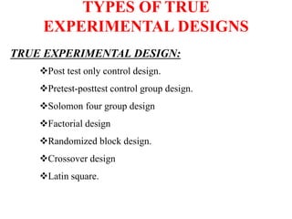 TYPES OF TRUE
EXPERIMENTAL DESIGNS
TRUE EXPERIMENTAL DESIGN:
Post test only control design.
Pretest-posttest control group design.
Solomon four group design
Factorial design
Randomized block design.
Crossover design
Latin square.
 