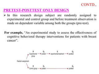 CONTD.,
PRETEST-POSTTEST ONLY DESIGN
 In this research design subject are randomly assigned to
experimental and control group and before treatment observation is
made on dependent variable among both the groups (pre-test).
For example, “An experimental study to assess the effectiveness of
cognitive behavioral therapy interventions for patients with breast
cancer”.
 