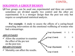 CONTD.,
SOLOMON 4 GROUP DESION
 Four groups can be used one experimental and three are control,
sometimes are divided equally two control and the other are
experimental. It is a stronger design than the post test only but
require so complicated statistical analysis.
For example. A study to assess the effects of a caring-based
counseling intervention on the emotional wellbeing of women who
had a miscarriage.
ADVANTAGES
 Allow the examiner to examine
the effect of the pre test
on the post test.
DISADVANTAGES
 Mortality can affect the results.
 