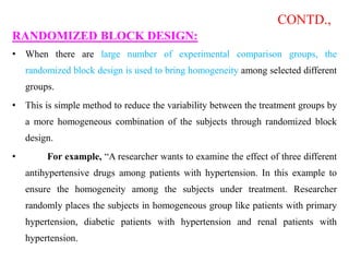 CONTD.,
RANDOMIZED BLOCK DESIGN:
• When there are large number of experimental comparison groups, the
randomized block design is used to bring homogeneity among selected different
groups.
• This is simple method to reduce the variability between the treatment groups by
a more homogeneous combination of the subjects through randomized block
design.
• For example, “A researcher wants to examine the effect of three different
antihypertensive drugs among patients with hypertension. In this example to
ensure the homogeneity among the subjects under treatment. Researcher
randomly places the subjects in homogeneous group like patients with primary
hypertension, diabetic patients with hypertension and renal patients with
hypertension.
 