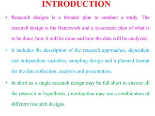 INTRODUCTION
• Research designs is a broader plan to conduct a study. The
research design is the framework and a systematic plan of what is
to be done, how it will be done and how the data will be analyzed.
• It includes the description of the research approaches, dependent
and independent variables, sampling design and a planned format
for the data collection, analysis and presentation.
• In short as a single research design may be fall short to answer all
the research or hypothesis, investigation may use a combination of
different research designs.
 