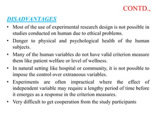 CONTD.,
DISADVANTAGES
• Most of the use of experimental research design is not possible in
studies conducted on human due to ethical problems.
• Danger to physical and psychological health of the human
subjects.
• Many of the human variables do not have valid criterion measure
them like patient welfare or level of wellness.
• In natural setting like hospital or community, it is not possible to
impose the control over extraneous variables.
• Experiments are often impractical where the effect of
independent variable may require a lengthy period of time before
it emerges as a response in the criterion measures.
• Very difficult to get cooperation from the study participants
 