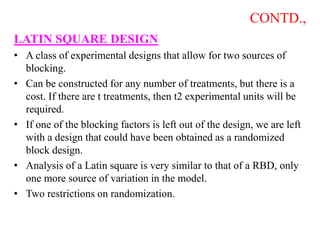 CONTD.,
LATIN SQUARE DESIGN
• A class of experimental designs that allow for two sources of
blocking.
• Can be constructed for any number of treatments, but there is a
cost. If there are t treatments, then t2 experimental units will be
required.
• If one of the blocking factors is left out of the design, we are left
with a design that could have been obtained as a randomized
block design.
• Analysis of a Latin square is very similar to that of a RBD, only
one more source of variation in the model.
• Two restrictions on randomization.
 