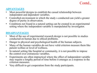 Contd.,
ADVANTAGES
• Most powerful designs to establish the casual relationship between
independent and dependent variables.
• Controlled environment in which the study s conducted can yield a greater
degree of purity in observation.
• Conditions not found in a natural setting can be created in an experimental
setting where the independent variable is manipulated by investigator.
DISADVANTAGES
• Most of the use of experimental research design is not possible in studies
conducted on human due to ethical problems.
• Danger to physical and psychological health of the human subjects.
• Many of the human variables do not have valid criterion measure them like
patient welfare or level of wellness.
• In natural setting like hospital or community, it is not possible to impose
the control over extraneous variables.
• Experiments are often impractical where the effect of independent variable
may require a lengthy period of time before it emerges as a response in the
criterion measures.
• Very difficult to get cooperation from the study participants.
 